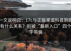 一文说明白：17c与正版渠道科普到底有什么关系？别被“最新入口”四个字带偏