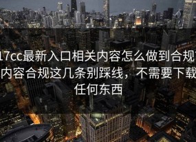 17cc最新入口相关内容怎么做到合规？内容合规这几条别踩线，不需要下载任何东西