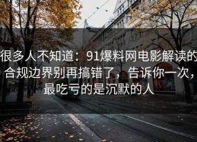 很多人不知道：91爆料网电影解读的合规边界别再搞错了，告诉你一次，最吃亏的是沉默的人