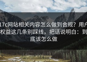 17c网站相关内容怎么做到合规？用户权益这几条别踩线，把话说明白：到底该怎么做