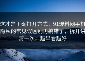 这才是正确打开方式：91爆料网手机隐私的常见误区别再搞错了，拆开讲清一次，越早看越好
