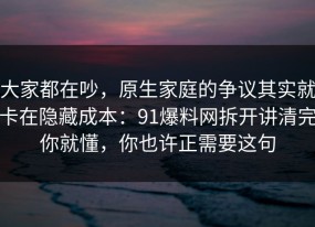 大家都在吵，原生家庭的争议其实就卡在隐藏成本：91爆料网拆开讲清完你就懂，你也许正需要这句