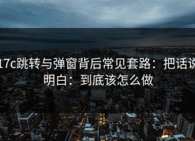 17c跳转与弹窗背后常见套路：把话说明白：到底该怎么做