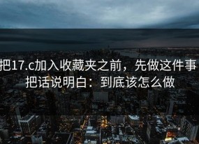 把17.c加入收藏夹之前，先做这件事：把话说明白：到底该怎么做
