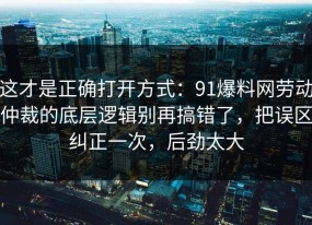 这才是正确打开方式：91爆料网劳动仲裁的底层逻辑别再搞错了，把误区纠正一次，后劲太大