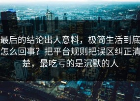 最后的结论出人意料，极简生活到底怎么回事？把平台规则把误区纠正清楚，最吃亏的是沉默的人