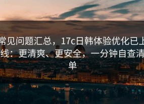 常见问题汇总，17c日韩体验优化已上线：更清爽、更安全，一分钟自查清单