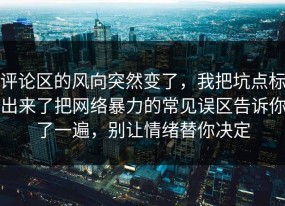 评论区的风向突然变了，我把坑点标出来了把网络暴力的常见误区告诉你了一遍，别让情绪替你决定