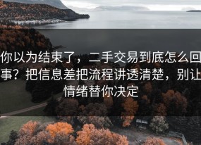 你以为结束了，二手交易到底怎么回事？把信息差把流程讲透清楚，别让情绪替你决定