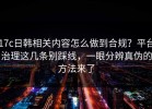 17c日韩相关内容怎么做到合规？平台治理这几条别踩线，一眼分辨真伪的方法来了