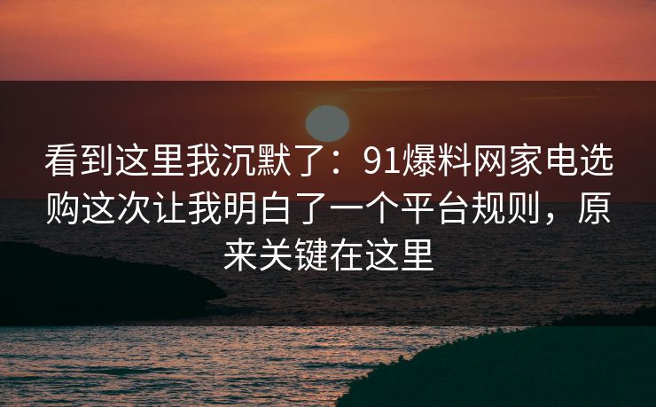 看到这里我沉默了：91爆料网家电选购这次让我明白了一个平台规则，原来关键在这里