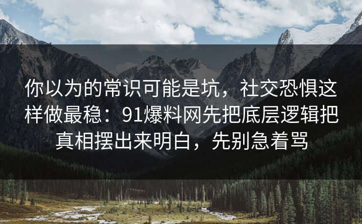 你以为的常识可能是坑，社交恐惧这样做最稳：91爆料网先把底层逻辑把真相摆出来明白，先别急着骂