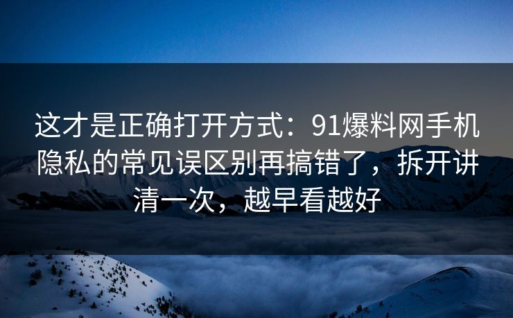 这才是正确打开方式：91爆料网手机隐私的常见误区别再搞错了，拆开讲清一次，越早看越好