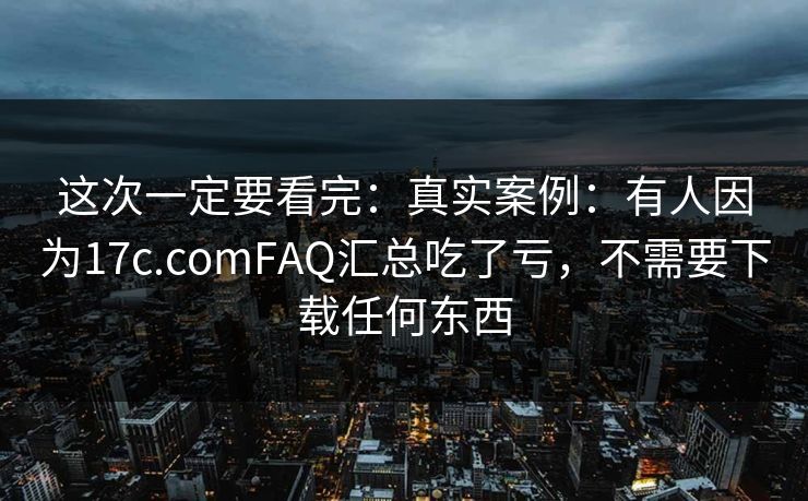 这次一定要看完：真实案例：有人因为17c.comFAQ汇总吃了亏，不需要下载任何东西