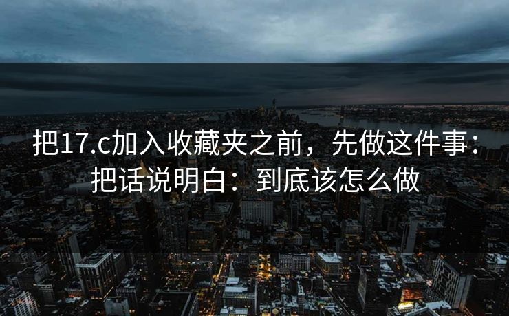 把17.c加入收藏夹之前，先做这件事：把话说明白：到底该怎么做