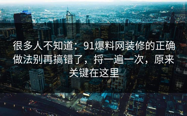 很多人不知道：91爆料网装修的正确做法别再搞错了，捋一遍一次，原来关键在这里