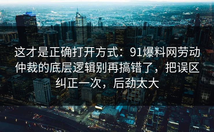 这才是正确打开方式：91爆料网劳动仲裁的底层逻辑别再搞错了，把误区纠正一次，后劲太大