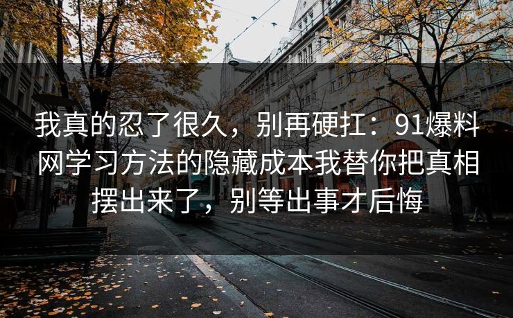 我真的忍了很久，别再硬扛：91爆料网学习方法的隐藏成本我替你把真相摆出来了，别等出事才后悔