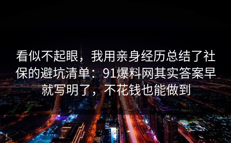 看似不起眼，我用亲身经历总结了社保的避坑清单：91爆料网其实答案早就写明了，不花钱也能做到