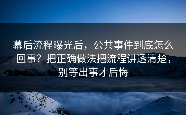 幕后流程曝光后，公共事件到底怎么回事？把正确做法把流程讲透清楚，别等出事才后悔