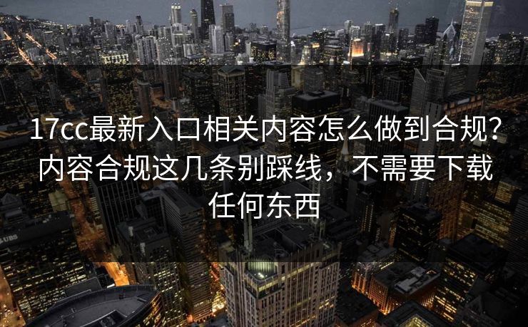 17cc最新入口相关内容怎么做到合规？内容合规这几条别踩线，不需要下载任何东西