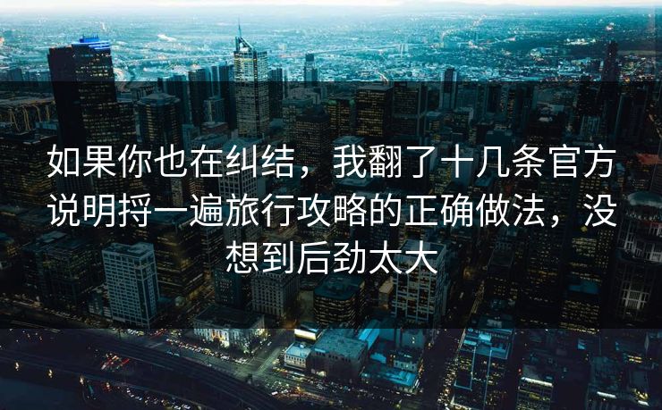 如果你也在纠结，我翻了十几条官方说明捋一遍旅行攻略的正确做法，没想到后劲太大