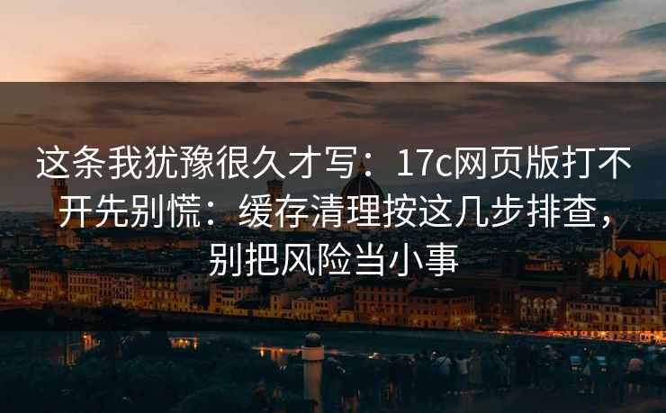 这条我犹豫很久才写：17c网页版打不开先别慌：缓存清理按这几步排查，别把风险当小事