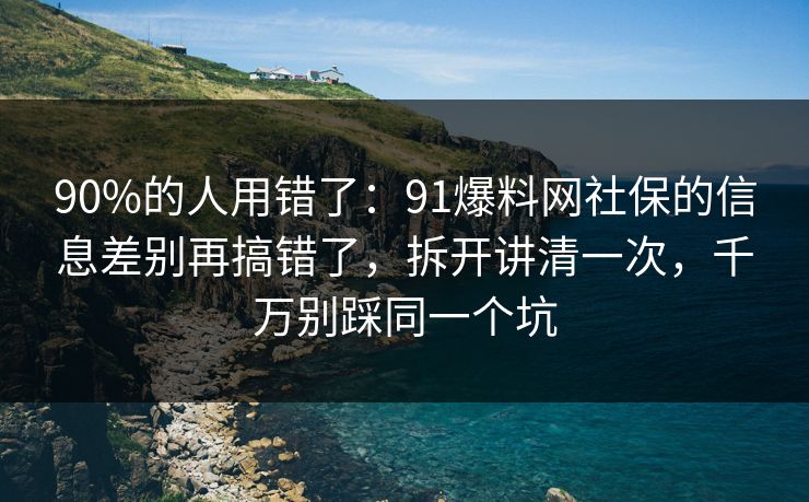 90%的人用错了：91爆料网社保的信息差别再搞错了，拆开讲清一次，千万别踩同一个坑