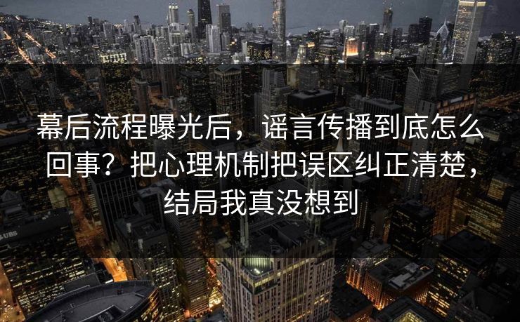 幕后流程曝光后，谣言传播到底怎么回事？把心理机制把误区纠正清楚，结局我真没想到