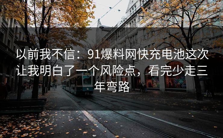 以前我不信:91爆料网快充电池这次让我明白了一个风险点,看完少走三年弯路 以前我不信:91爆料网快充电池这次让我明白了一个风险点,看完少走三年弯路