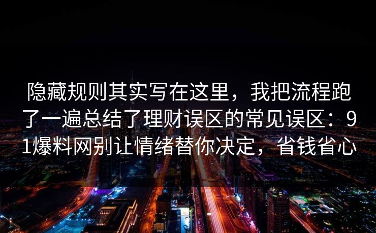 隐藏规则其实写在这里,我把流程跑了一遍总结了理财误区的常见误区:91爆料网别让情绪替你决定,省钱省心 隐藏规则其实写在这里,我把流程跑了一遍总结了理财误区的常见误区:91爆料网别让情绪替你决定,省钱省心