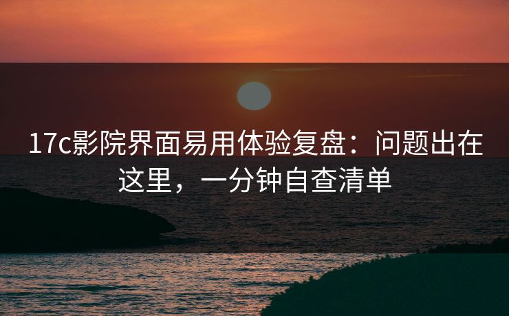 17c影院界面易用体验复盘：问题出在这里，一分钟自查清单