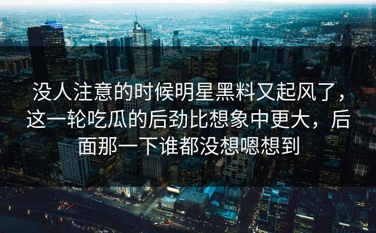 没人注意的时候明星黑料又起风了,这一轮吃瓜的后劲比想象中更大,后面那一下谁都没想嗯想到 没人注意的时候明星黑料又起风了,这一轮吃瓜的后劲比想象中更大,后面那一下谁都没想嗯想到
