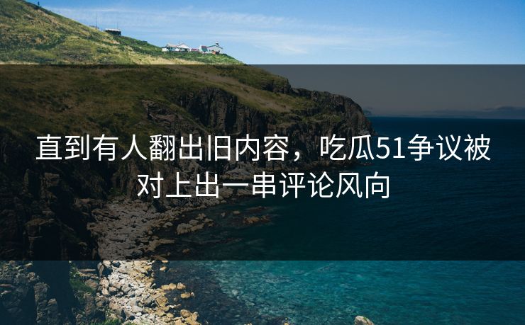 直到有人翻出旧内容，吃瓜51争议被对上出一串评论风向