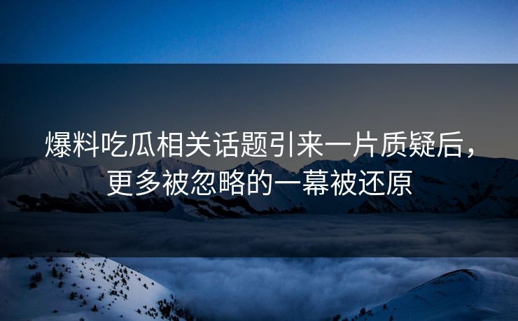 爆料吃瓜相关话题引来一片质疑后，更多被忽略的一幕被还原