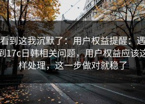 看到这我沉默了：用户权益提醒：遇到17c日韩相关问题，用户权益应该这样处理，这一步做对就稳了