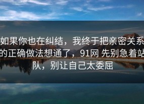 如果你也在纠结，我终于把亲密关系的正确做法想通了，91网 先别急着站队，别让自己太委屈