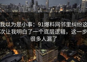 我以为是小事：91爆料网邻里纠纷这次让我明白了一个底层逻辑，这一步很多人漏了