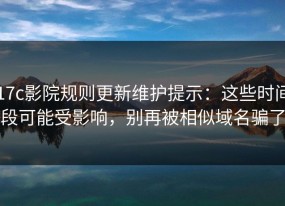 17c影院规则更新维护提示：这些时间段可能受影响，别再被相似域名骗了