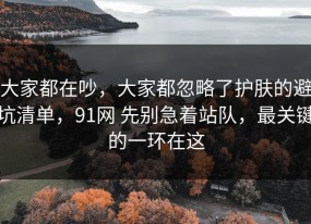 大家都在吵，大家都忽略了护肤的避坑清单，91网 先别急着站队，最关键的一环在这