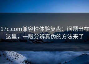 17c.com兼容性体验复盘：问题出在这里，一眼分辨真伪的方法来了