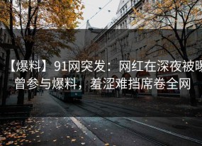 【爆料】91网突发：网红在深夜被曝曾参与爆料，羞涩难挡席卷全网