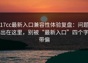 17cc最新入口兼容性体验复盘：问题出在这里，别被“最新入口”四个字带偏