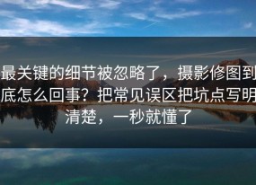 最关键的细节被忽略了，摄影修图到底怎么回事？把常见误区把坑点写明清楚，一秒就懂了