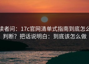 读者问：17c官网清单式指南到底怎么判断？把话说明白：到底该怎么做