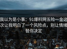 我以为是小事：91爆料网五险一金这次让我明白了一个风险点，别让情绪替你决定