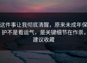 这件事让我彻底清醒，原来未成年保护不是看运气，是关键细节在作祟，建议收藏