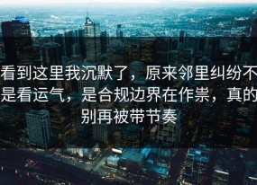 看到这里我沉默了，原来邻里纠纷不是看运气，是合规边界在作祟，真的别再被带节奏