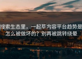 搜索生态里，一起草内容平台趋势是怎么被做坏的？别再被跳转绕晕