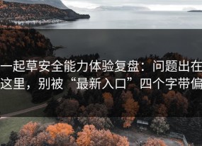 一起草安全能力体验复盘：问题出在这里，别被“最新入口”四个字带偏
